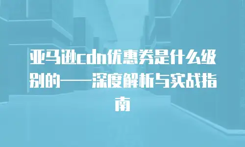 亚马逊cdn优惠券是什么级别的——深度解析与实战指南