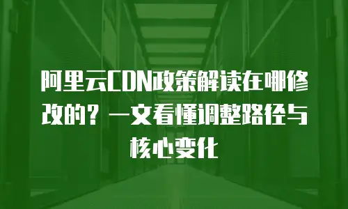 阿里云CDN政策解读在哪修改的？一文看懂调整路径与核心变化