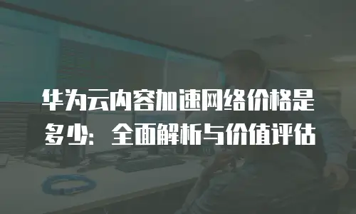 华为云内容加速网络价格是多少：全面解析与价值评估