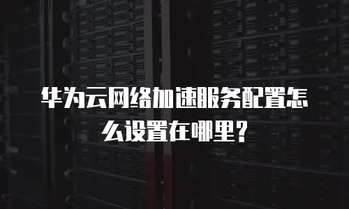 华为云网络加速服务配置怎么设置在哪里?