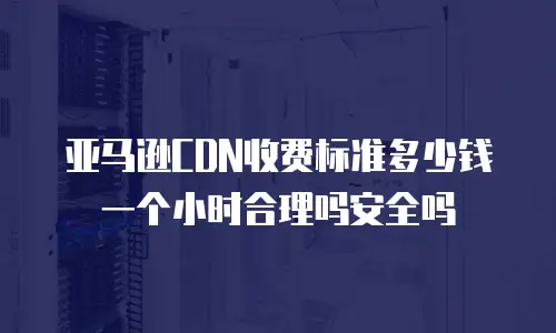 亚马逊CDN收费标准多少钱一个小时合理吗安全吗