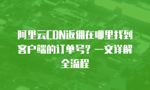 阿里云CDN返佣在哪里找到客户端的订单号？一文详解全流程