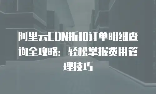 阿里云CDN折扣订单明细查询全攻略：轻松掌握费用管理技巧