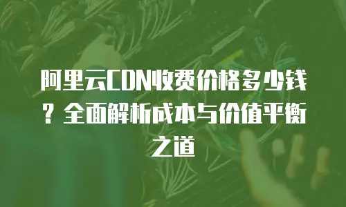 阿里云CDN收费价格多少钱？全面解析成本与价值平衡之道