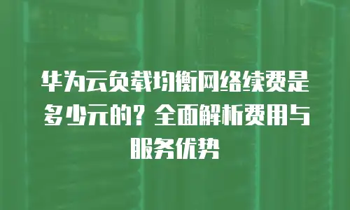华为云负载均衡网络续费是多少元的？全面解析费用与服务优势