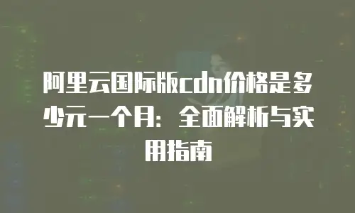 阿里云国际版cdn价格是多少元一个月：全面解析与实用指南