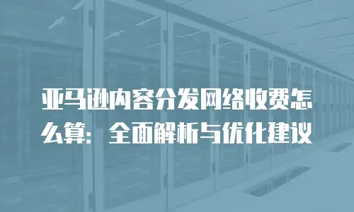 亚马逊内容分发网络收费怎么算：全面解析与优化建议