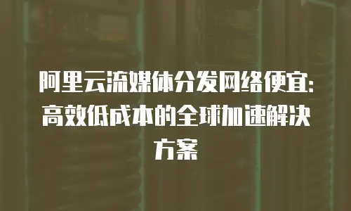 阿里云流媒体分发网络便宜：高效低成本的全球加速解决方案