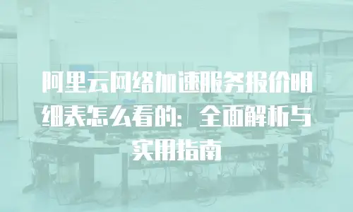 阿里云网络加速服务报价明细表怎么看的：全面解析与实用指南