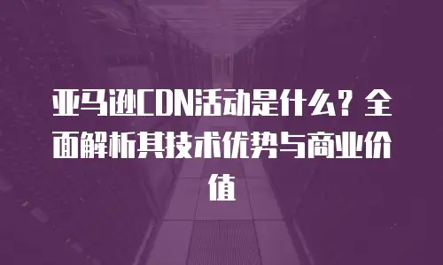 亚马逊CDN活动是什么？全面解析其技术优势与商业价值