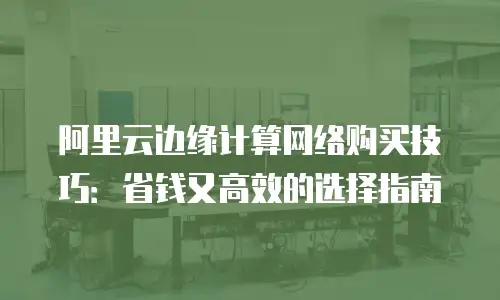 阿里云边缘计算网络购买技巧：省钱又高效的选择指南