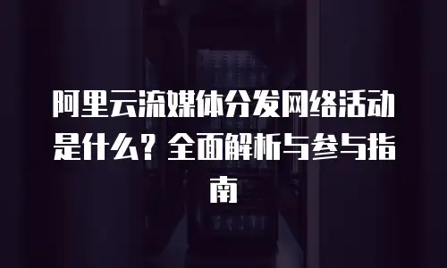 阿里云流媒体分发网络活动是什么？全面解析与参与指南