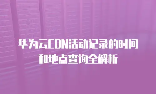 华为云CDN活动记录的时间和地点查询全解析