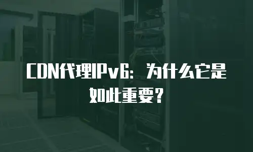 CDN代理IPv6：为什么它是如此重要？
