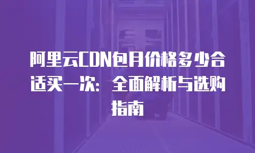 阿里云CDN包月价格多少合适买一次：全面解析与选购指南