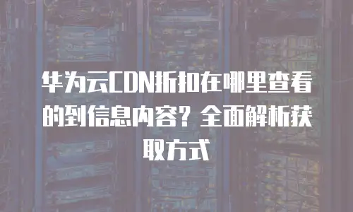 华为云CDN折扣在哪里查看的到信息内容？全面解析获取方式