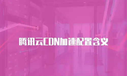 腾讯云CDN加速配置含义