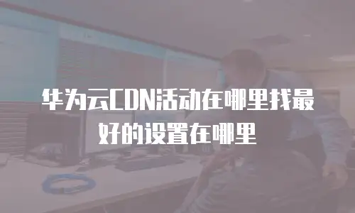 华为云CDN活动在哪里找最好的设置在哪里