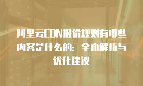 阿里云CDN报价规则有哪些内容是什么的：全面解析与优化建议