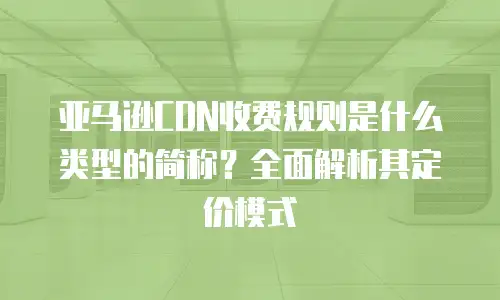 亚马逊CDN收费规则是什么类型的简称？全面解析其定价模式