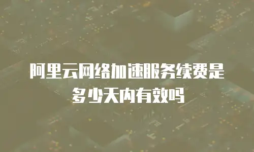 阿里云网络加速服务续费是多少天内有效吗