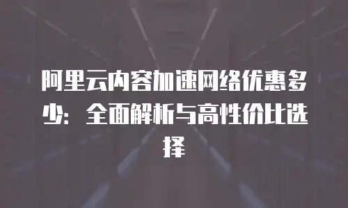 阿里云内容加速网络优惠多少：全面解析与高性价比选择