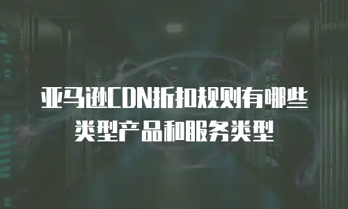 亚马逊CDN折扣规则有哪些类型产品和服务类型