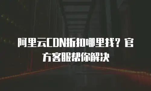 阿里云CDN折扣哪里找？官方客服帮你解决