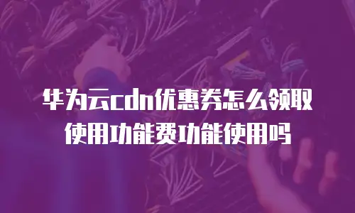 华为云cdn优惠券怎么领取使用功能费功能使用吗