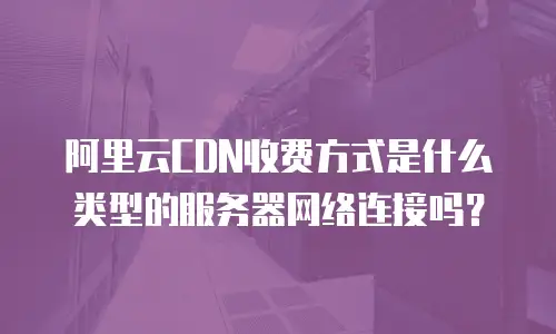 阿里云CDN收费方式是什么类型的服务器网络连接吗？