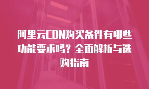 阿里云CDN购买条件有哪些功能要求吗？全面解析与选购指南