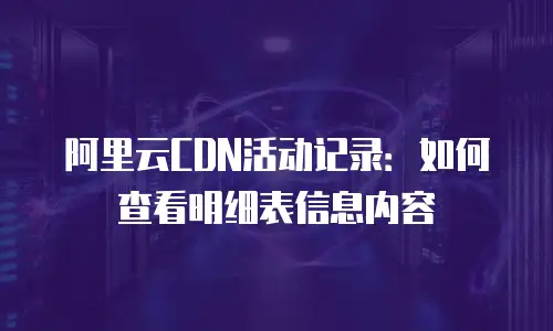 阿里云CDN活动记录：如何查看明细表信息内容
