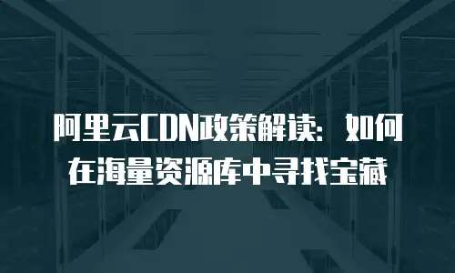 阿里云CDN政策解读：如何在海量资源库中寻找宝藏