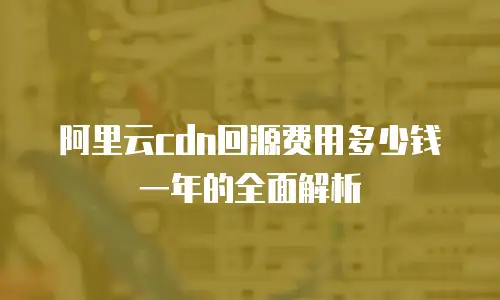 阿里云cdn回源费用多少钱一年的全面解析