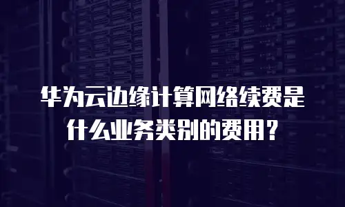 华为云边缘计算网络续费是什么业务类别的费用？