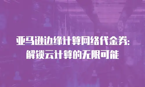 亚马逊边缘计算网络代金券：解锁云计算的无限可能