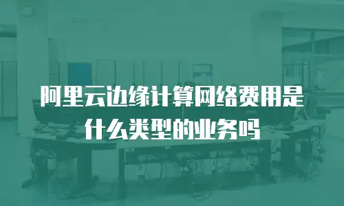 阿里云边缘计算网络费用是什么类型的业务吗
