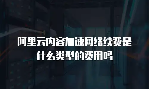 阿里云内容加速网络续费是什么类型的费用吗