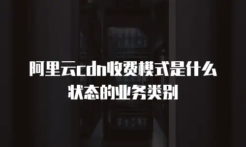 阿里云cdn收费模式是什么状态的业务类别