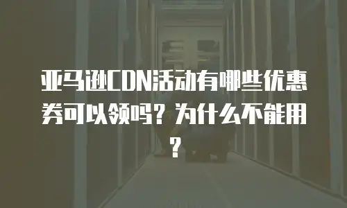 亚马逊CDN活动有哪些优惠券可以领吗？为什么不能用？