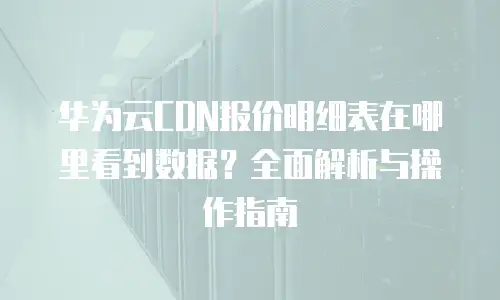 华为云CDN报价明细表在哪里看到数据？全面解析与操作指南