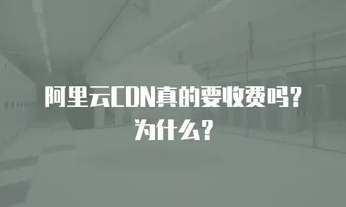 阿里云CDN真的要收费吗？为什么？