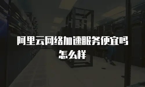 阿里云网络加速服务便宜吗怎么样