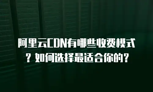 阿里云CDN有哪些收费模式？如何选择最适合你的？