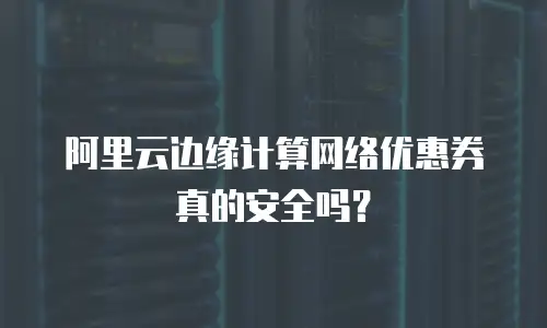 阿里云边缘计算网络优惠券真的安全吗？