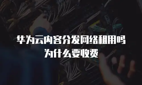 华为云内容分发网络租用吗为什么要收费