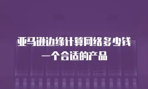 亚马逊边缘计算网络多少钱一个合适的产品