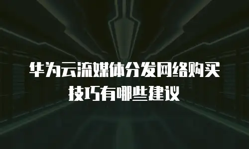 华为云流媒体分发网络购买技巧有哪些建议