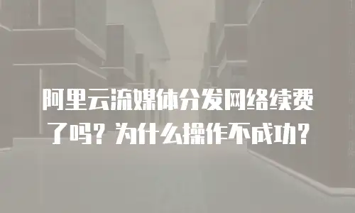 阿里云流媒体分发网络续费了吗？为什么操作不成功？