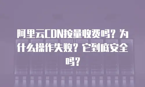 阿里云CDN按量收费吗？为什么操作失败？它到底安全吗？